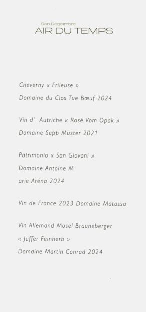San Degeimbre
AIR DU TEMRS
Cheverny « Frileuse »
Domaine du Clos Tue Bœuf 2024
Vin d’ Autriche « Rosé Vom Opbok »
Domaine Sepp Muster 2021
Patrimonio « San Giovani »
Domaine Antoine M
arie Aréna 2024
Vin de France 2023 Domaine Matassa
Vin Allemand Mosel Brauneberger
« Juffer Feinherb »
Domaine Martin Conrad 2024
